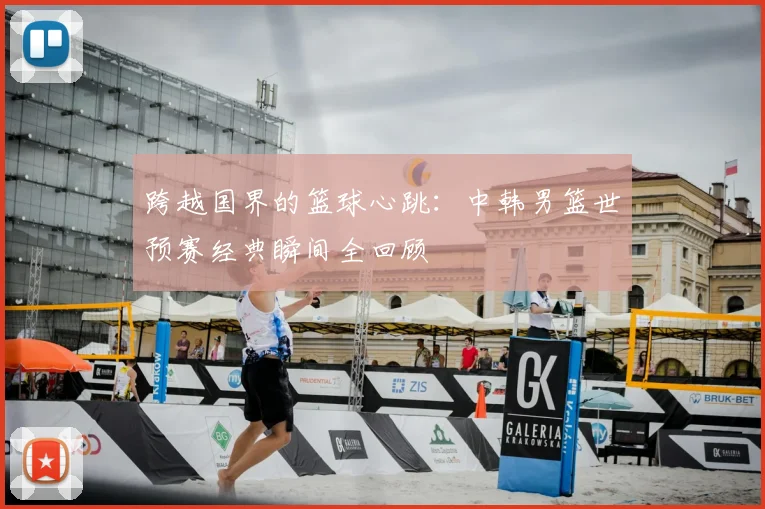 跨越国界的篮球心跳：中韩男篮世预赛经典瞬间全回顾