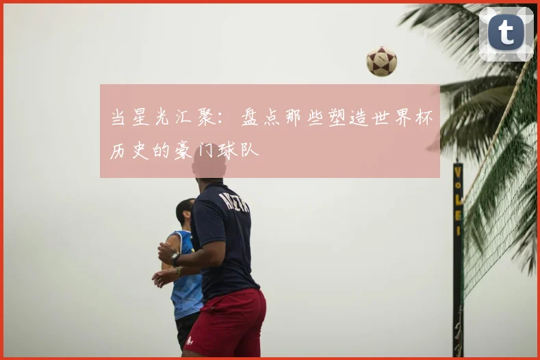 当星光汇聚:盘点那些塑造世界杯历史的豪门球队