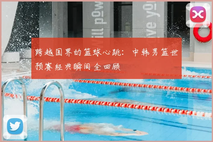 跨越国界的篮球心跳：中韩男篮世预赛经典瞬间全回顾