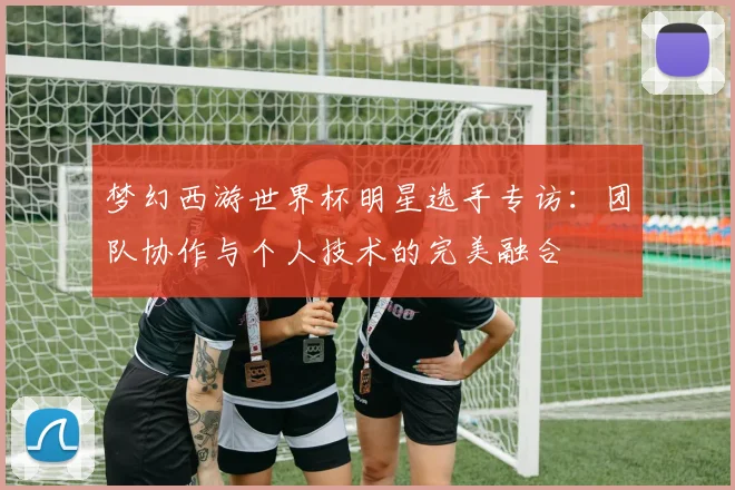 梦幻西游世界杯明星选手专访：团队协作与个人技术的完美融合