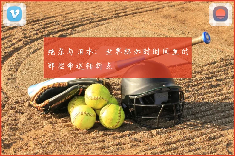 绝杀与泪水:世界杯加时时间里的那些命运转折点