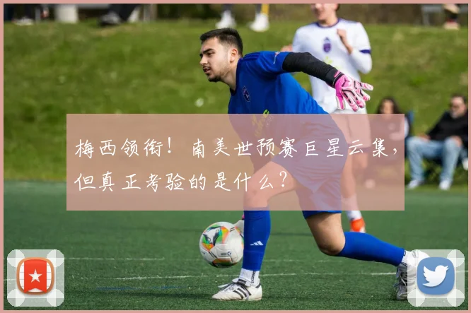 梅西领衔！南美世预赛巨星云集，但真正考验的是什么？