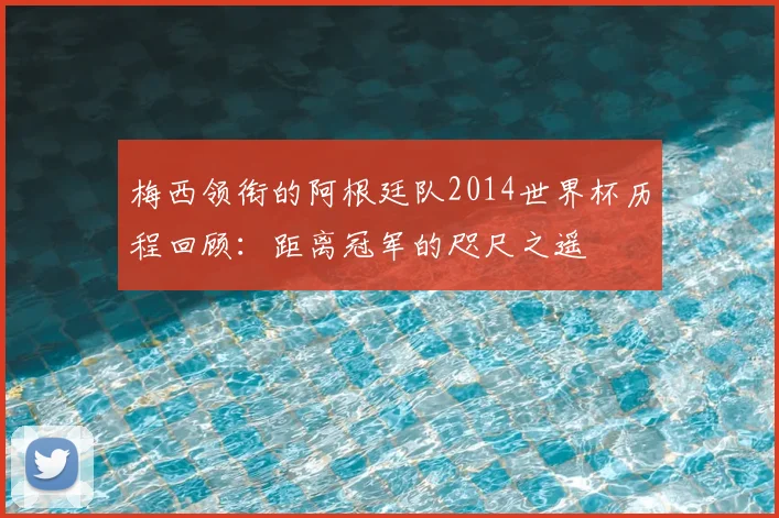 梅西领衔的阿根廷队2014世界杯历程回顾：距离冠军的咫尺之遥