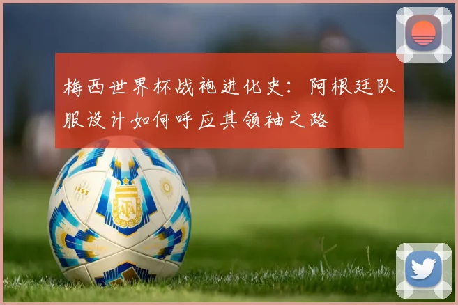 梅西世界杯战袍进化史:阿根廷队服设计如何呼应其领袖之路