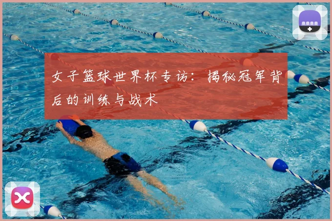 女子篮球世界杯专访：揭秘冠军背后的训练与战术
