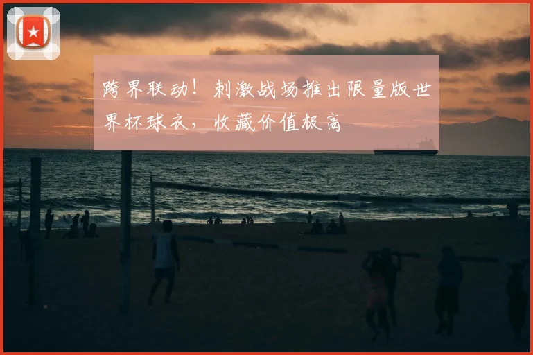 跨界联动！刺激战场推出限量版世界杯球衣，收藏价值极高
