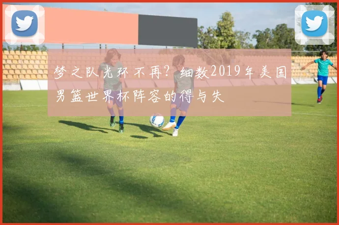 梦之队光环不再？细数2019年美国男篮世界杯阵容的得与失