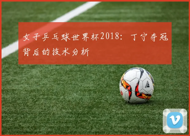 女子乒乓球世界杯2018：丁宁夺冠背后的技术分析