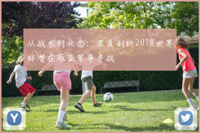 从战术到状态：深度剖析2018世界杯潜在冠亚军争夺战