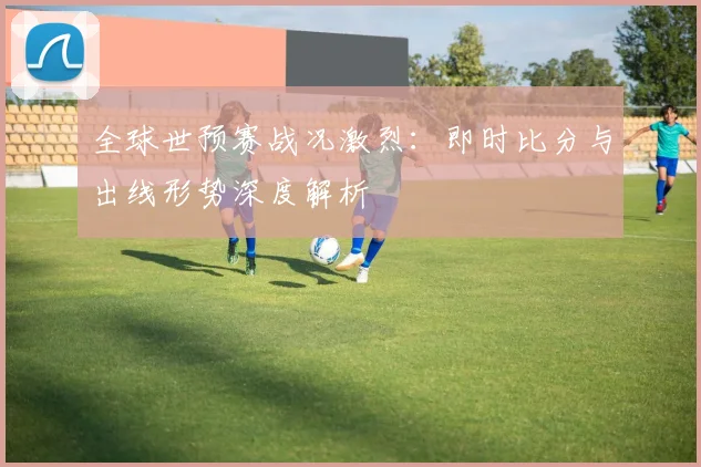 全球世预赛战况激烈：即时比分与出线形势深度解析