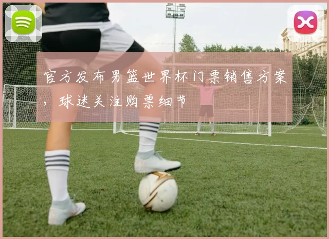 官方发布男篮世界杯门票销售方案，球迷关注购票细节